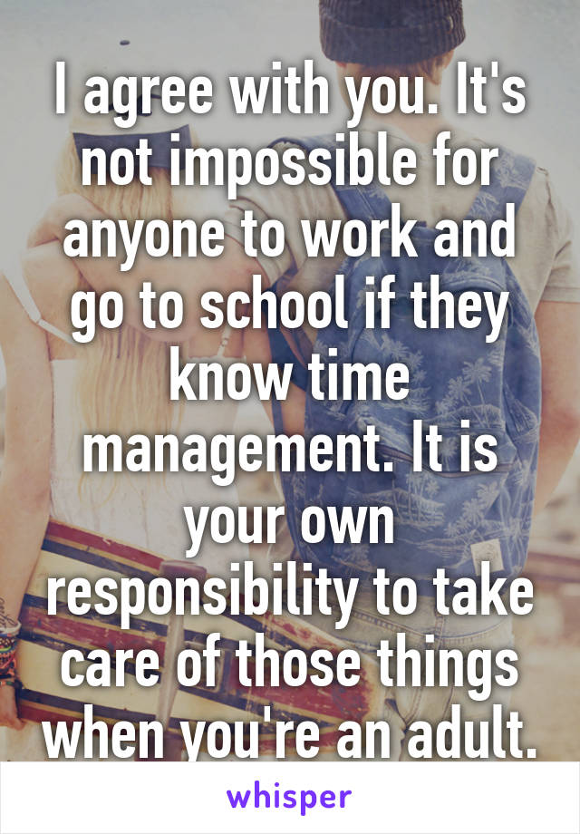 I agree with you. It's not impossible for anyone to work and go to school if they know time management. It is your own responsibility to take care of those things when you're an adult.