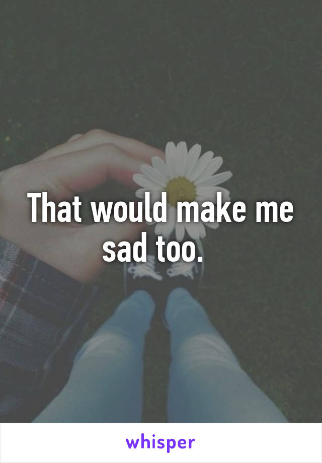 That would make me sad too.  