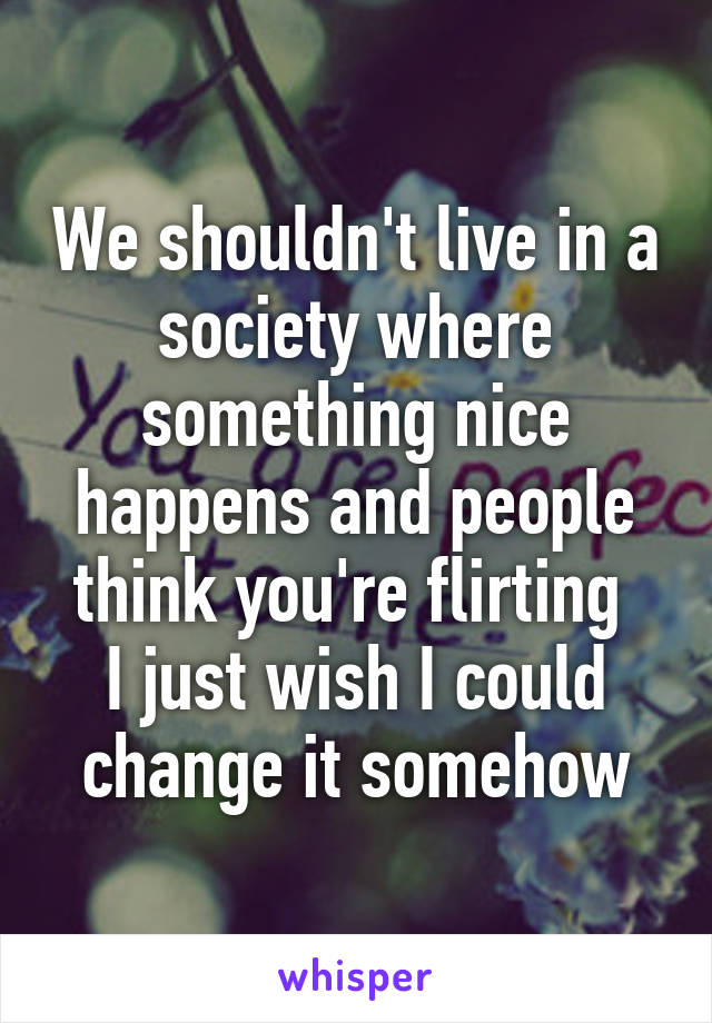 We shouldn't live in a society where something nice happens and people think you're flirting 
I just wish I could change it somehow