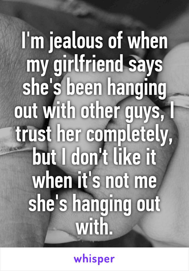 I'm jealous of when my girlfriend says she's been hanging out with other guys, I trust her completely, but I don't like it when it's not me she's hanging out with.