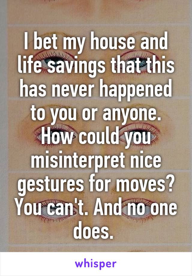 I bet my house and life savings that this has never happened to you or anyone. How could you misinterpret nice gestures for moves? You can't. And no one does. 