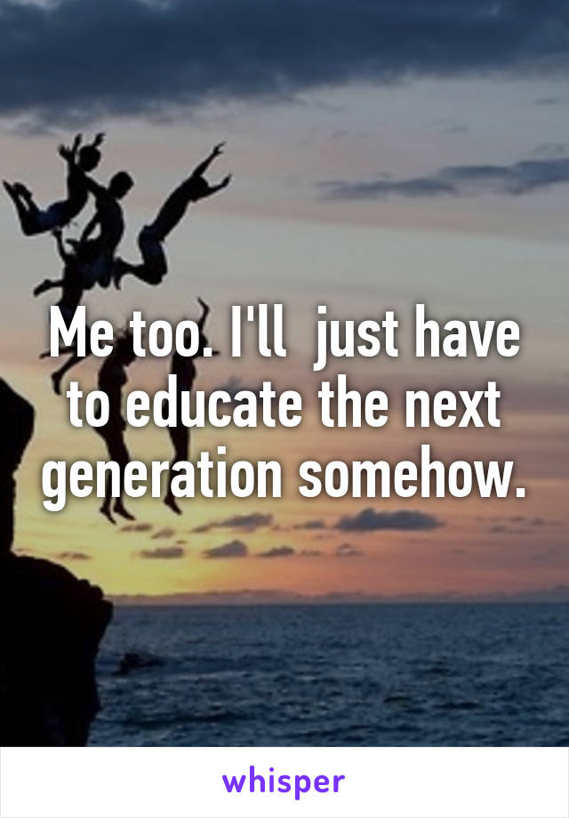Me too. I'll  just have to educate the next generation somehow.