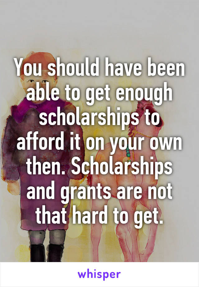 You should have been able to get enough scholarships to afford it on your own then. Scholarships and grants are not that hard to get.