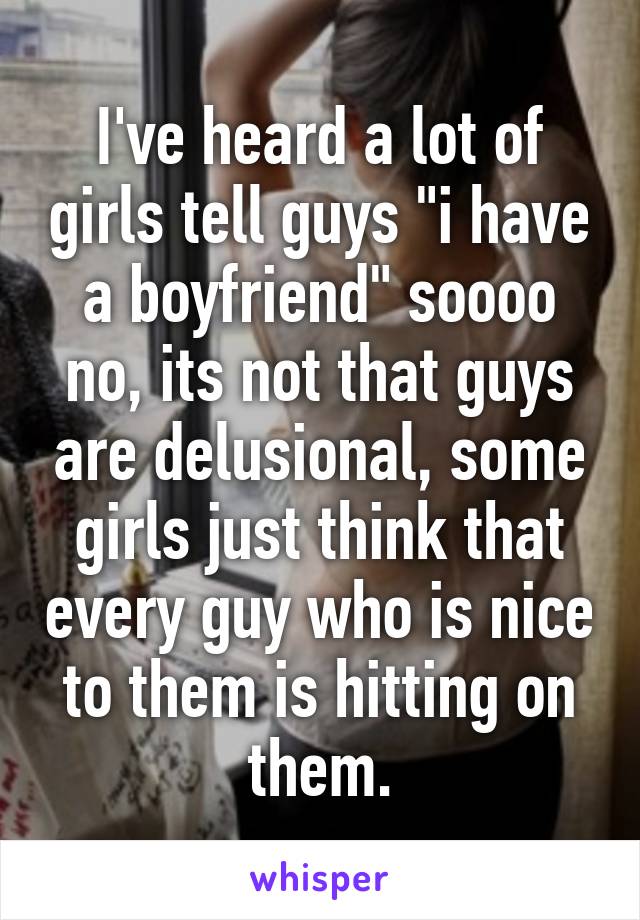 I've heard a lot of girls tell guys "i have a boyfriend" soooo
no, its not that guys are delusional, some girls just think that every guy who is nice to them is hitting on them.