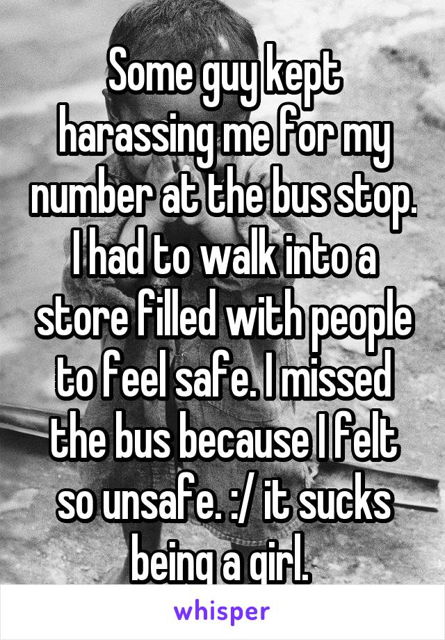 Some guy kept harassing me for my number at the bus stop. I had to walk into a store filled with people to feel safe. I missed the bus because I felt so unsafe. :/ it sucks being a girl. 