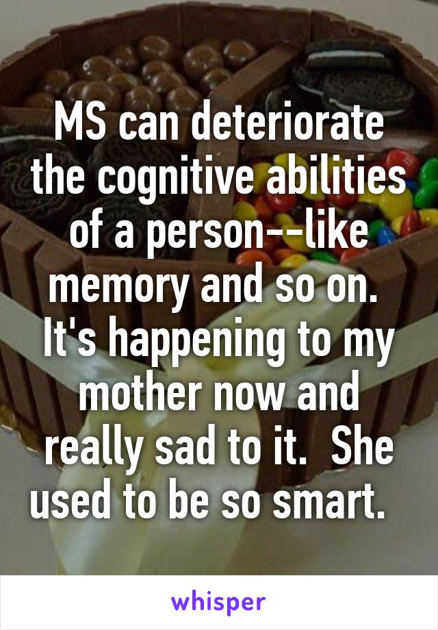 MS can deteriorate the cognitive abilities of a person--like memory and so on.  It's happening to my mother now and really sad to it.  She used to be so smart.  