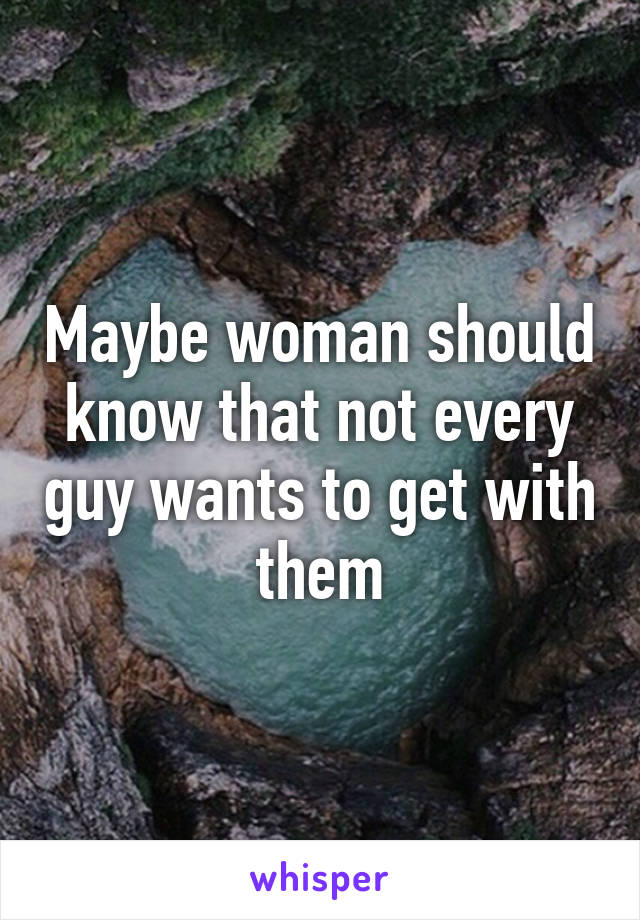 Maybe woman should know that not every guy wants to get with them