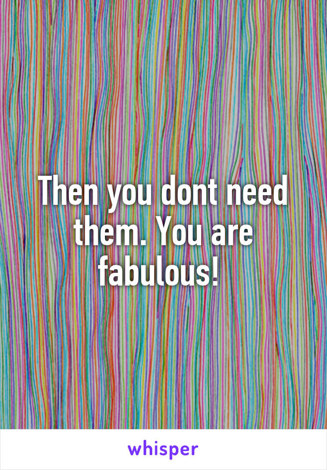 Then you dont need them. You are fabulous! 