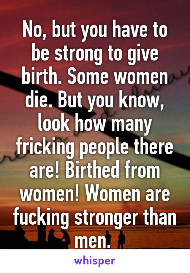 No, but you have to be strong to give birth. Some women die. But you know, look how many fricking people there are! Birthed from women! Women are fucking stronger than men. 