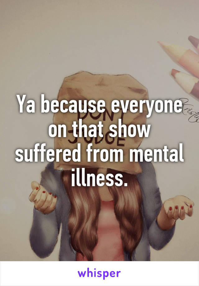 Ya because everyone on that show suffered from mental illness.