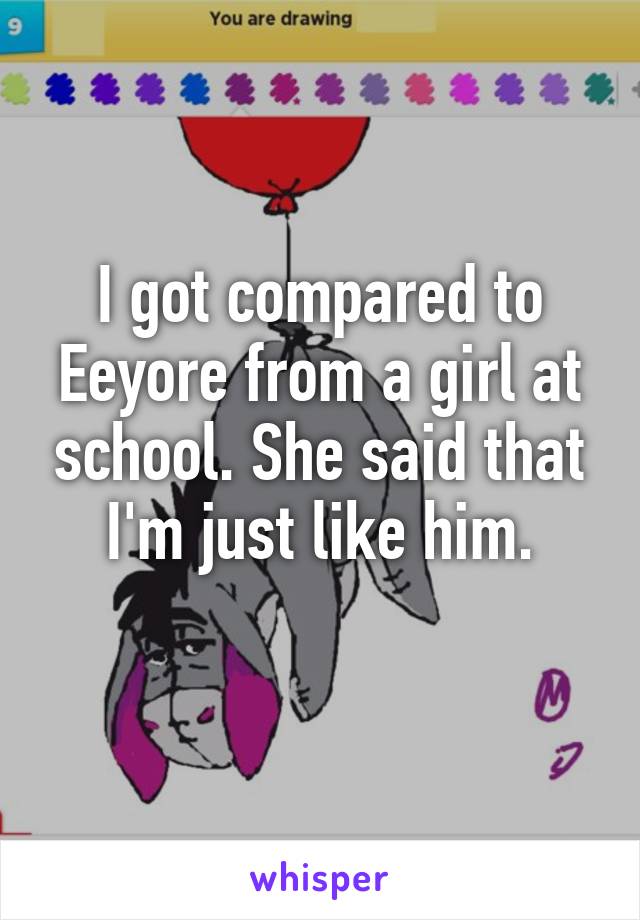 I got compared to Eeyore from a girl at school. She said that I'm just like him.
