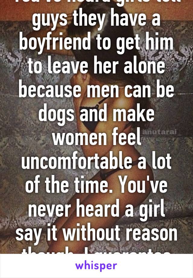 You've heard girls tell guys they have a boyfriend to get him to leave her alone because men can be dogs and make women feel uncomfortable a lot of the time. You've never heard a girl say it without reason though. I guarantee it. 