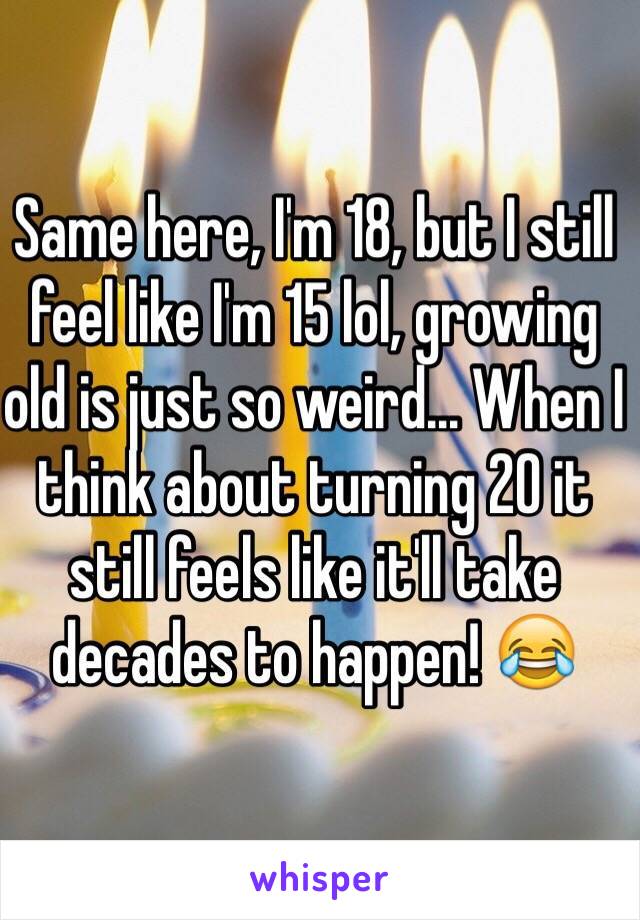 Same here, I'm 18, but I still feel like I'm 15 lol, growing old is just so weird... When I think about turning 20 it still feels like it'll take decades to happen! 😂