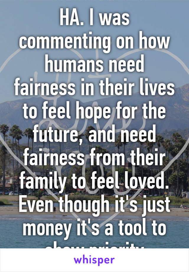 HA. I was commenting on how humans need fairness in their lives to feel hope for the future, and need fairness from their family to feel loved. Even though it's just money it's a tool to show priority