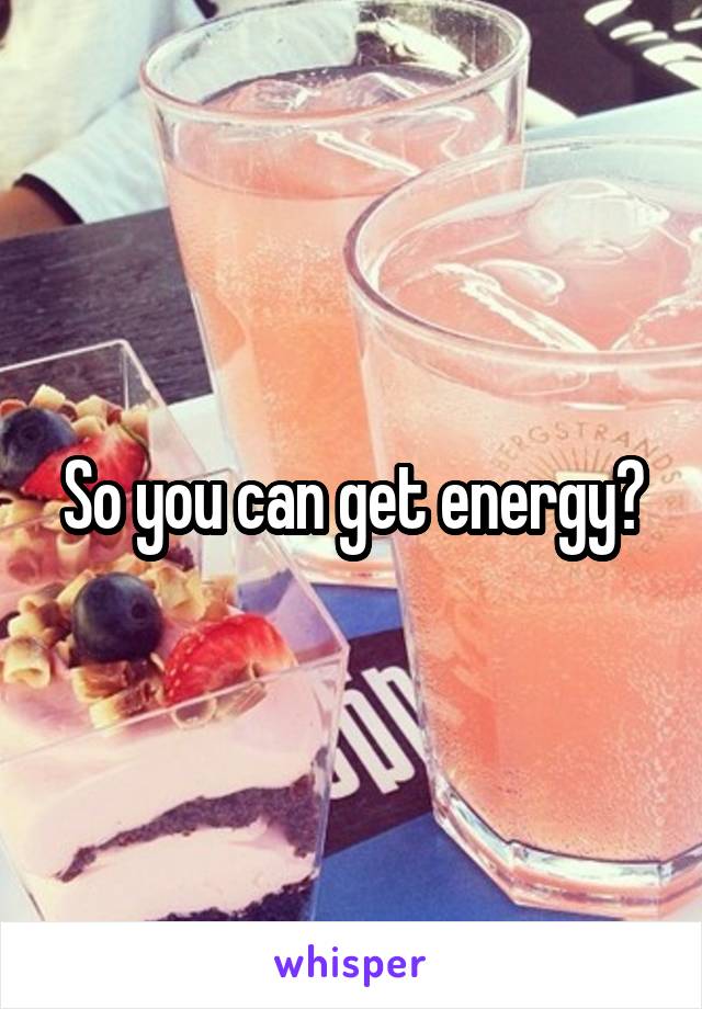 So you can get energy?