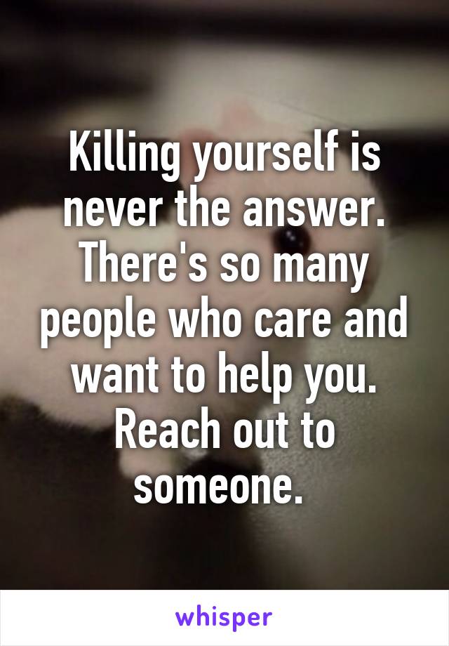 Killing yourself is never the answer. There's so many people who care and want to help you. Reach out to someone. 
