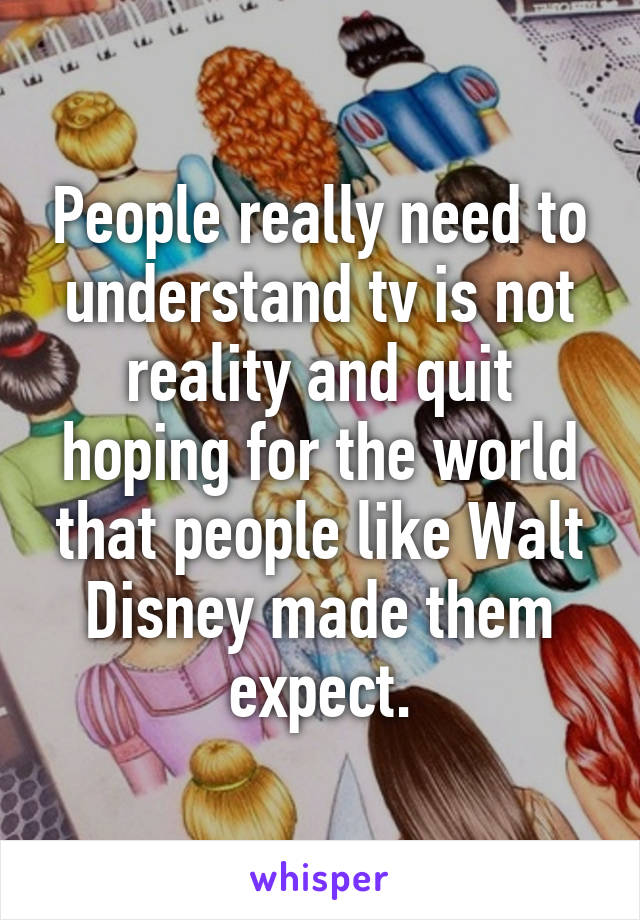 People really need to understand tv is not reality and quit hoping for the world that people like Walt Disney made them expect.