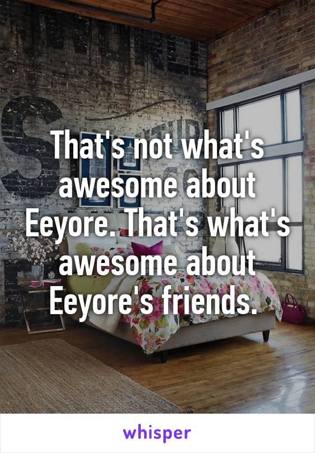 That's not what's awesome about Eeyore. That's what's awesome about Eeyore's friends. 