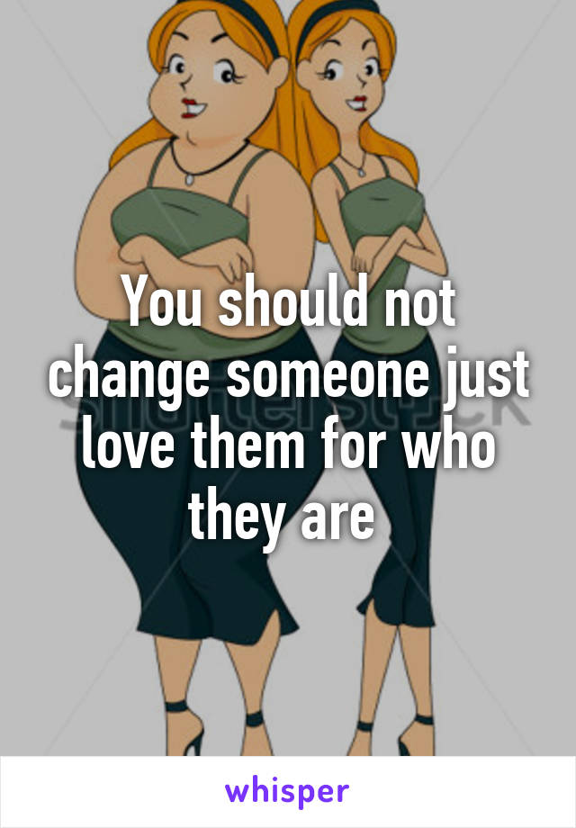 You should not change someone just love them for who they are 