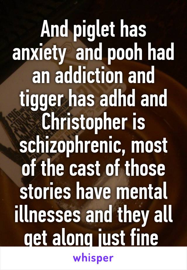 And piglet has anxiety  and pooh had an addiction and tigger has adhd and Christopher is schizophrenic, most of the cast of those stories have mental illnesses and they all get along just fine 