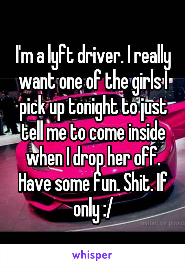 I'm a lyft driver. I really want one of the girls I pick up tonight to just tell me to come inside when I drop her off. Have some fun. Shit. If only :/