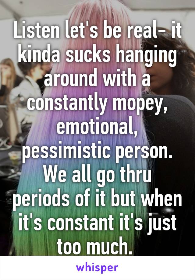 Listen let's be real- it kinda sucks hanging around with a constantly mopey, emotional, pessimistic person. We all go thru periods of it but when it's constant it's just too much. 