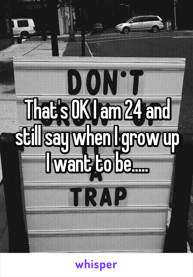 That's OK I am 24 and still say when I grow up I want to be.....