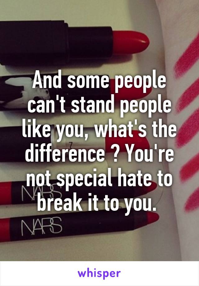 And some people can't stand people like you, what's the difference ? You're not special hate to break it to you. 