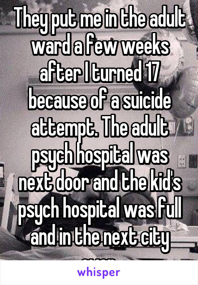 They put me in the adult ward a few weeks after I turned 17 because of a suicide attempt. The adult psych hospital was next door and the kid's psych hospital was full and in the next city over.