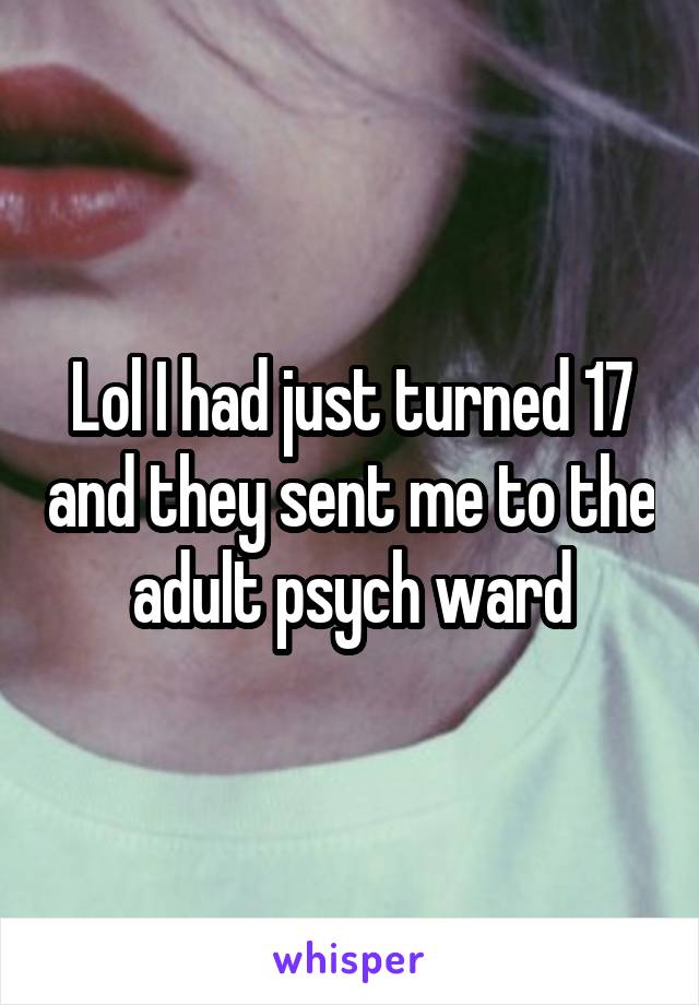 Lol I had just turned 17 and they sent me to the adult psych ward
