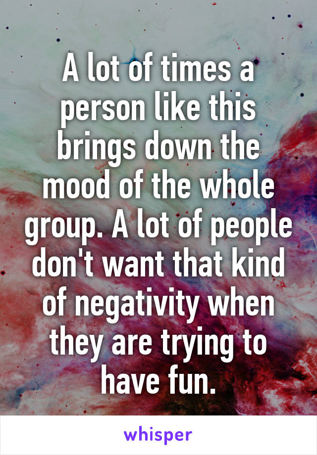 A lot of times a person like this brings down the mood of the whole group. A lot of people don't want that kind of negativity when they are trying to have fun.