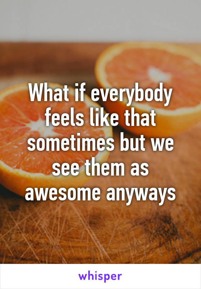 What if everybody feels like that sometimes but we see them as awesome anyways