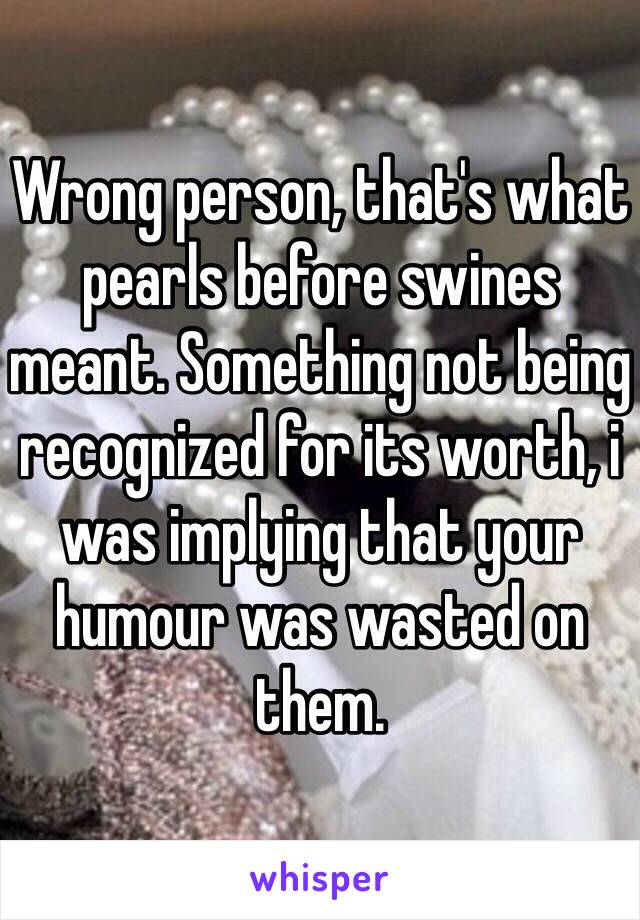 Wrong person, that's what pearls before swines meant. Something not being recognized for its worth, i was implying that your humour was wasted on them.