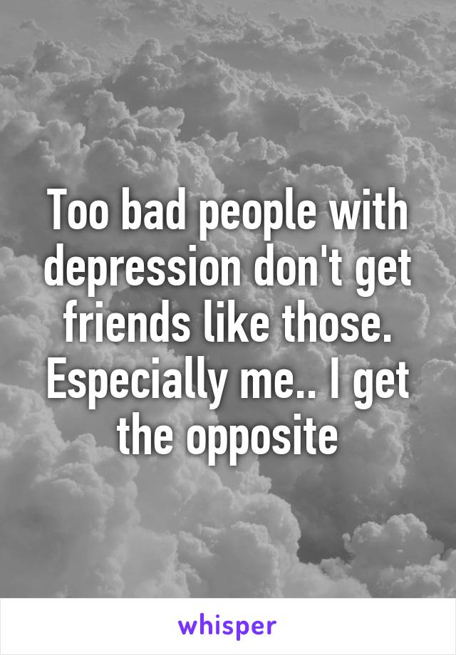 Too bad people with depression don't get friends like those. Especially me.. I get the opposite