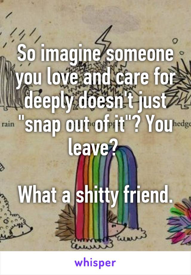 So imagine someone you love and care for deeply doesn't just "snap out of it"? You leave? 

What a shitty friend. 