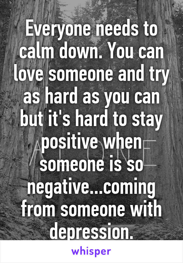 Everyone needs to calm down. You can love someone and try as hard as you can but it's hard to stay positive when someone is so negative...coming from someone with depression.