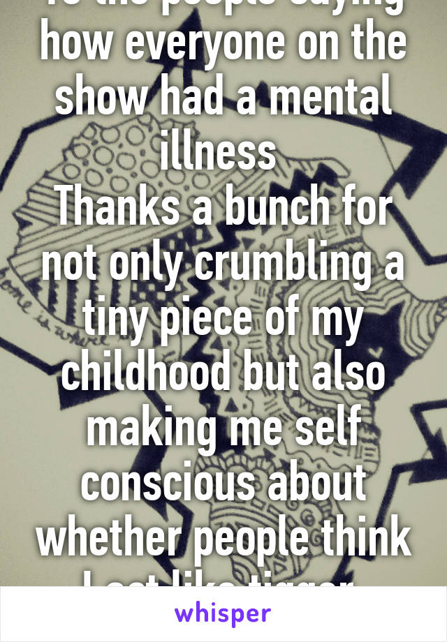 To the people saying how everyone on the show had a mental illness 
Thanks a bunch for not only crumbling a tiny piece of my childhood but also making me self conscious about whether people think I act like tigger.
I have ADHD