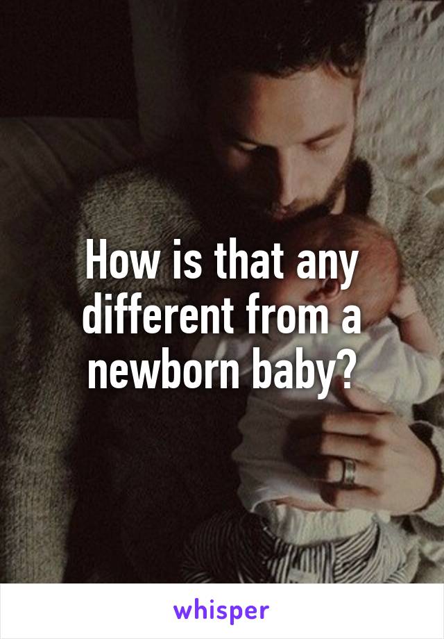 How is that any different from a newborn baby?