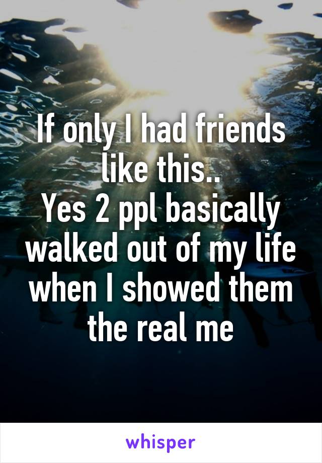 If only I had friends like this..
Yes 2 ppl basically walked out of my life when I showed them the real me