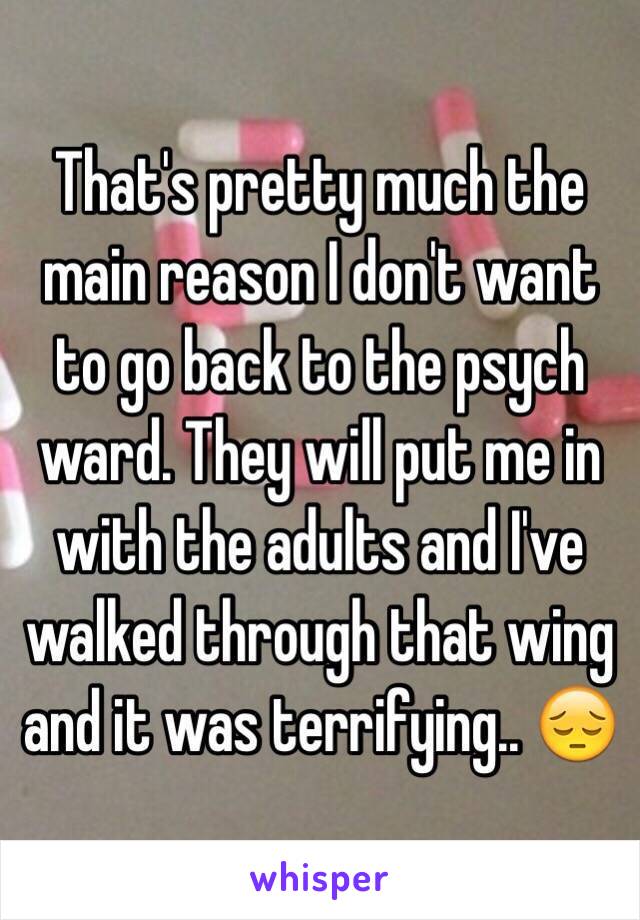 That's pretty much the main reason I don't want to go back to the psych ward. They will put me in with the adults and I've walked through that wing and it was terrifying.. 😔