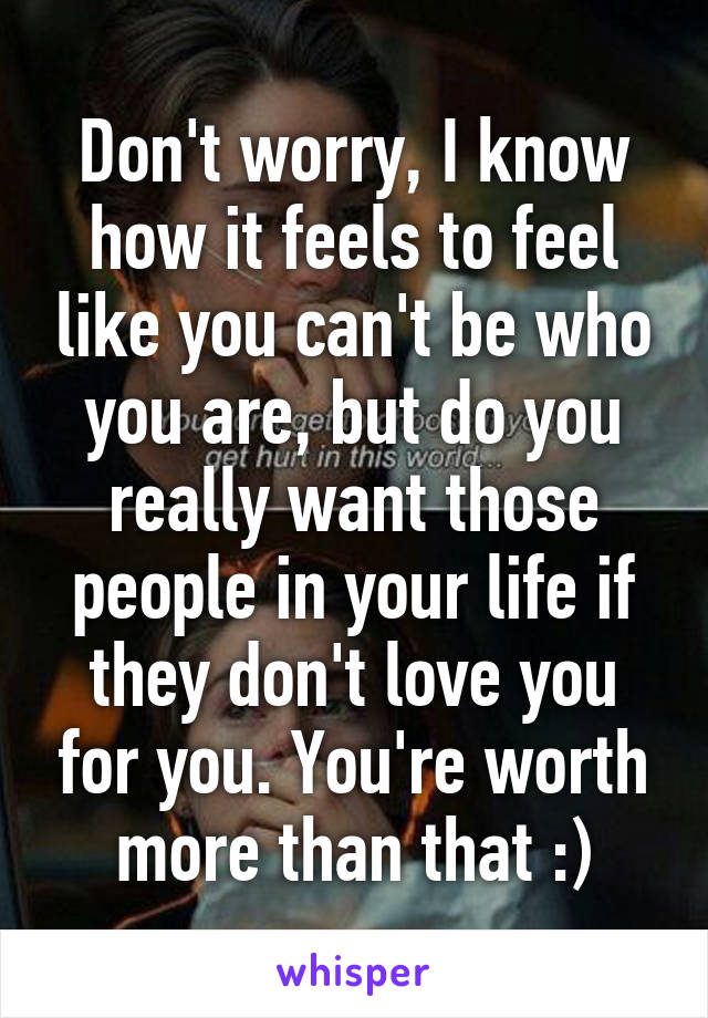 Don't worry, I know how it feels to feel like you can't be who you are, but do you really want those people in your life if they don't love you for you. You're worth more than that :)