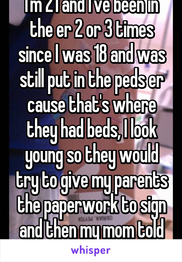 I'm 21 and I've been in the er 2 or 3 times since I was 18 and was still put in the peds er cause that's where they had beds, I look young so they would try to give my parents the paperwork to sign and then my mom told them my age...