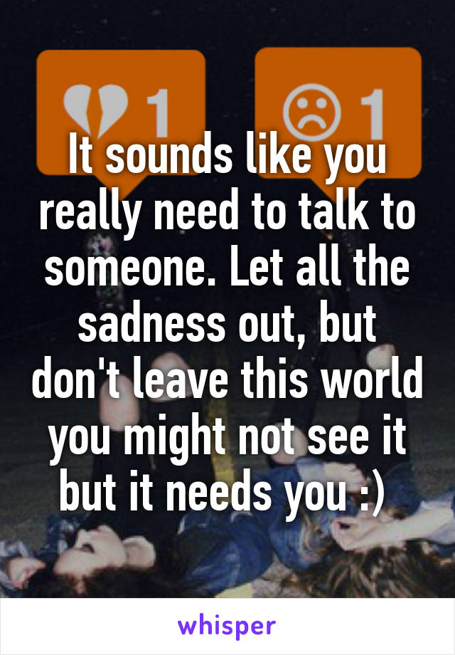 It sounds like you really need to talk to someone. Let all the sadness out, but don't leave this world you might not see it but it needs you :) 