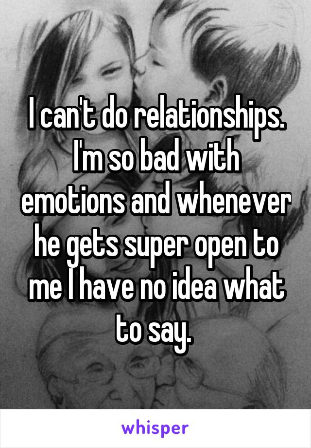 I can't do relationships. I'm so bad with emotions and whenever he gets super open to me I have no idea what to say. 