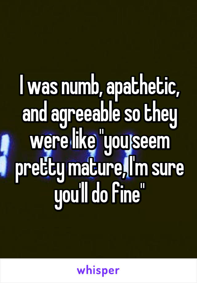 I was numb, apathetic, and agreeable so they were like "you seem pretty mature, I'm sure you'll do fine"