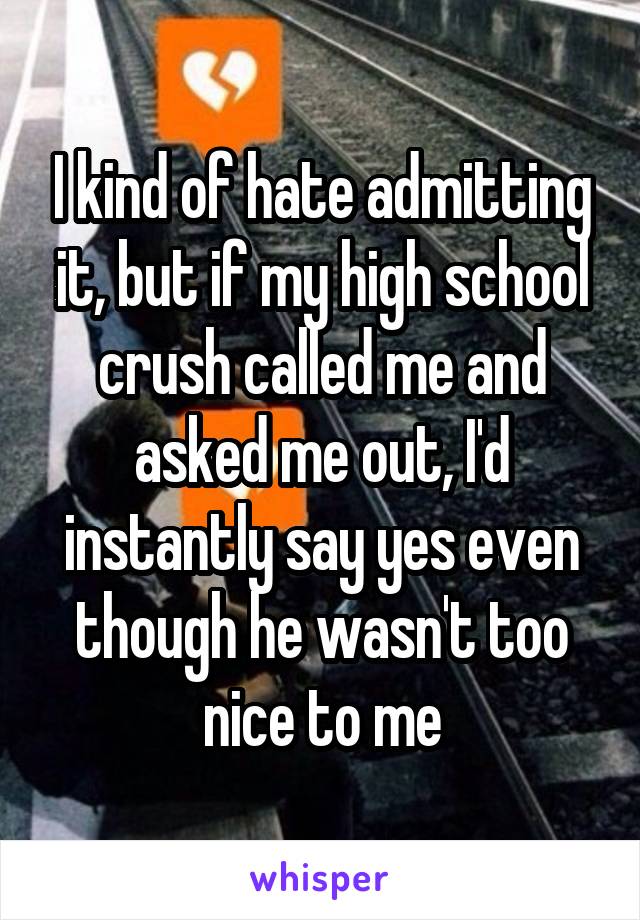I kind of hate admitting it, but if my high school crush called me and asked me out, I'd instantly say yes even though he wasn't too nice to me