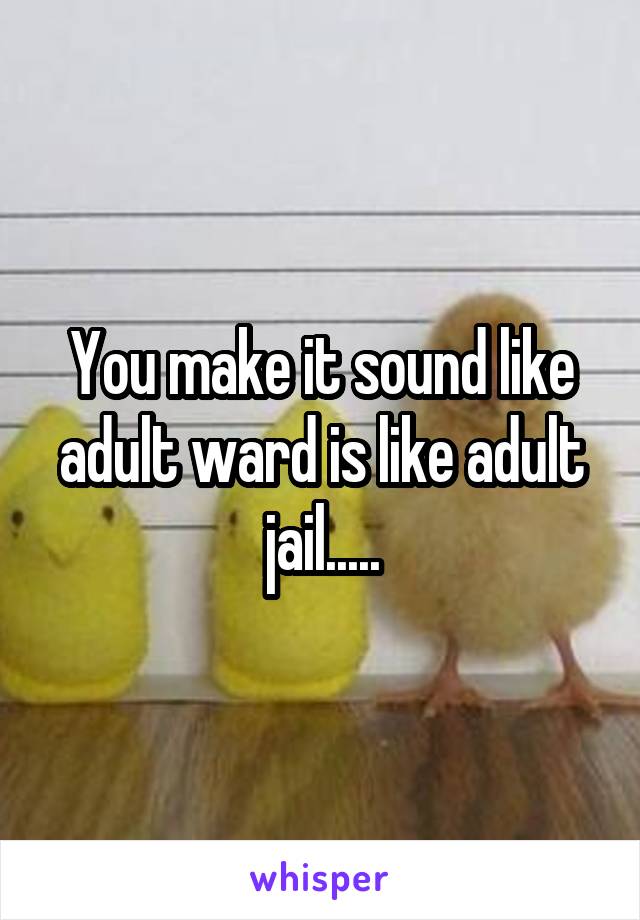 You make it sound like adult ward is like adult jail.....