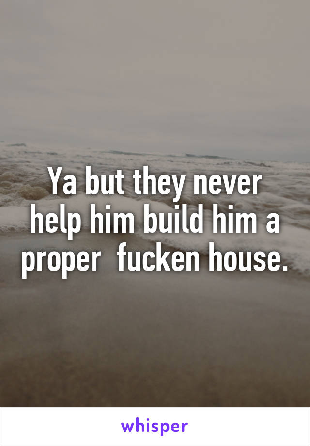 Ya but they never help him build him a proper  fucken house.