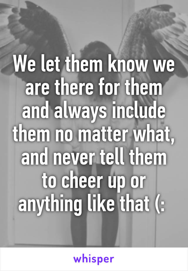 We let them know we are there for them and always include them no matter what, and never tell them to cheer up or anything like that (: 