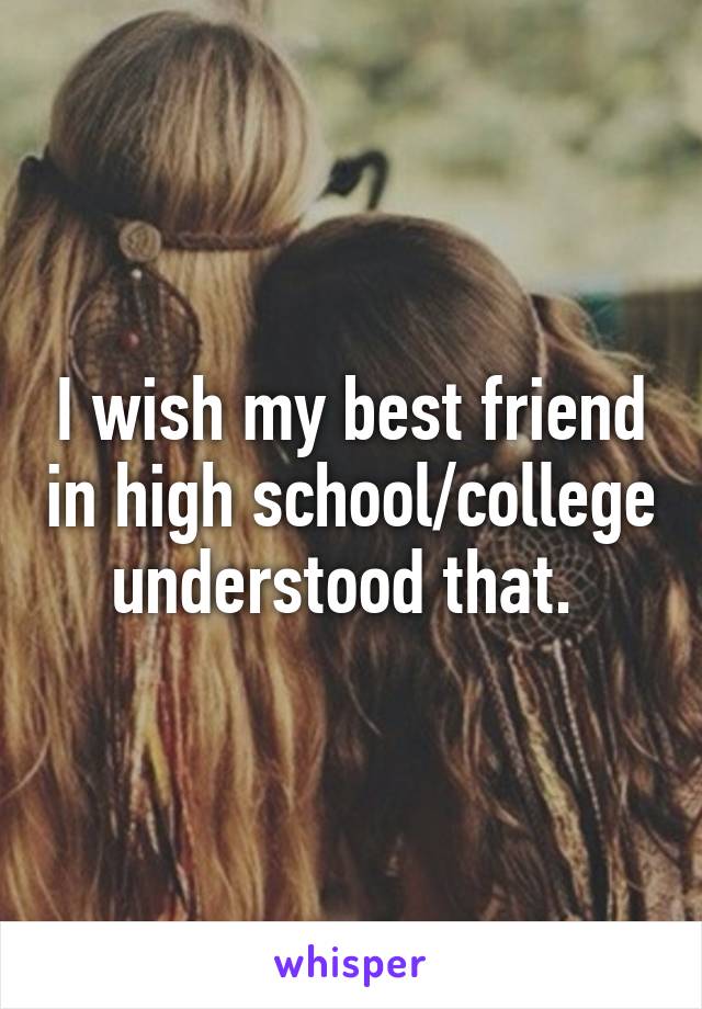 I wish my best friend in high school/college understood that. 